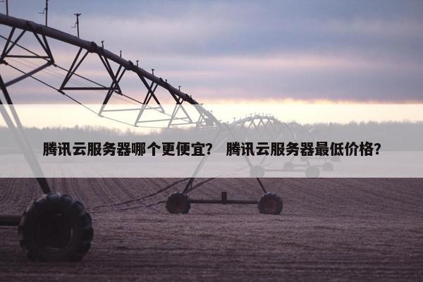 腾讯云服务器哪个更便宜？ 腾讯云服务器最低价格？