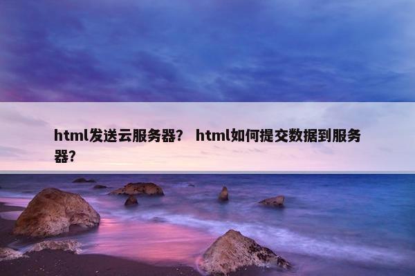 html发送云服务器？ html如何提交数据到服务器？