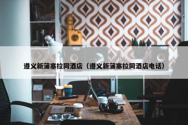 遵义新蒲塞拉同酒店（遵义新蒲塞拉同酒店电话）