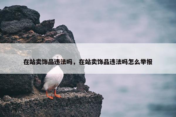在站卖饰品违法吗，在站卖饰品违法吗怎么举报