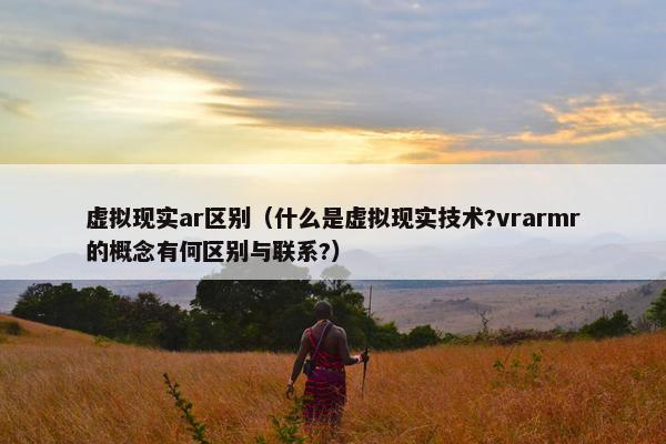 虚拟现实ar区别（什么是虚拟现实技术?vrarmr的概念有何区别与联系?）