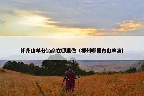 郴州山羊分销商在哪里做（郴州哪里有山羊卖）