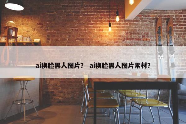 ai换脸黑人图片？ ai换脸黑人图片素材？