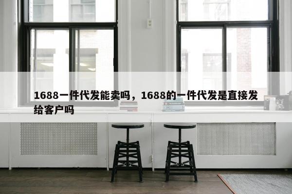 1688一件代发能卖吗，1688的一件代发是直接发给客户吗