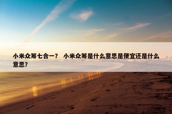 小米众筹七合一？ 小米众筹是什么意思是便宜还是什么意思？