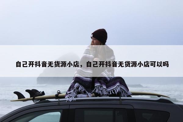 自己开抖音无货源小店，自己开抖音无货源小店可以吗