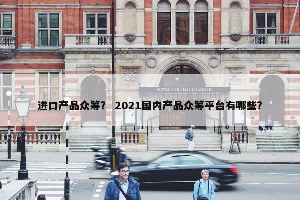 进口产品众筹？ 2021国内产品众筹平台有哪些？
