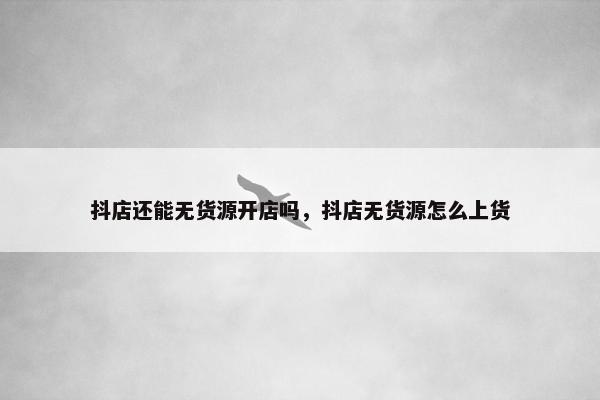 抖店还能无货源开店吗，抖店无货源怎么上货