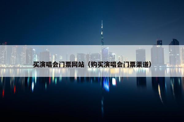 买演唱会门票网站（购买演唱会门票渠道）