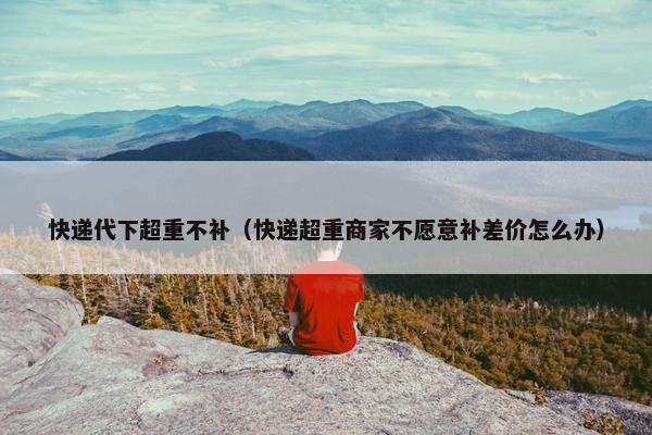 快递代下超重不补（快递超重商家不愿意补差价怎么办）