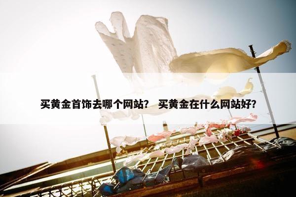 买黄金首饰去哪个网站？ 买黄金在什么网站好？