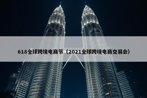 618全球跨境电商节（2021全球跨境电商交易会）