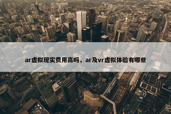 ar虚拟现实费用高吗，ar及vr虚拟体验有哪些