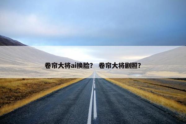 卷帘大将ai换脸？ 卷帘大将剧照？