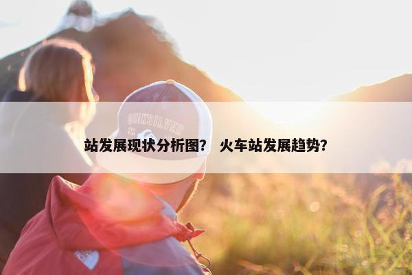 站发展现状分析图？ 火车站发展趋势？