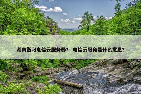 湖南衡阳电信云服务器？ 电信云服务是什么意思？