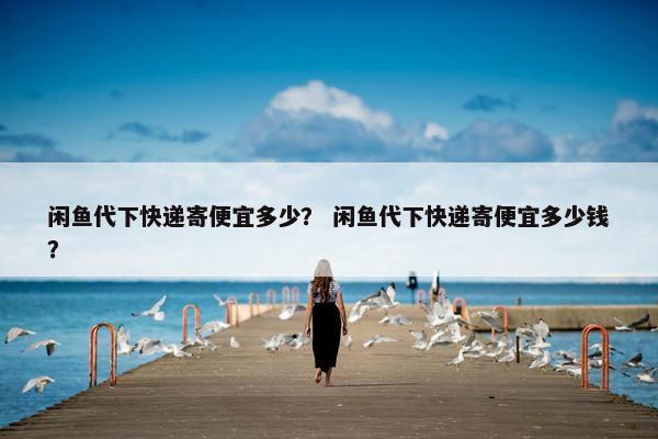 闲鱼代下快递寄便宜多少？ 闲鱼代下快递寄便宜多少钱？
