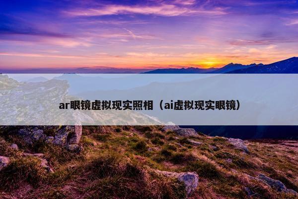 ar眼镜虚拟现实照相（ai虚拟现实眼镜）