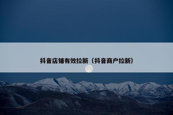 抖音店铺有效拉新（抖音商户拉新）