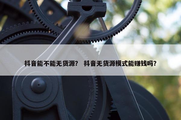 抖音能不能无货源？ 抖音无货源模式能赚钱吗？