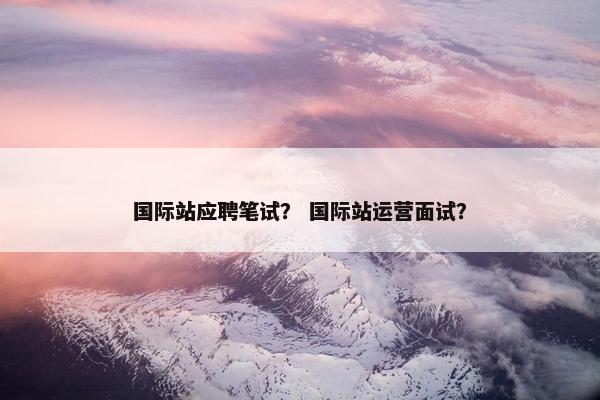 国际站应聘笔试？ 国际站运营面试？