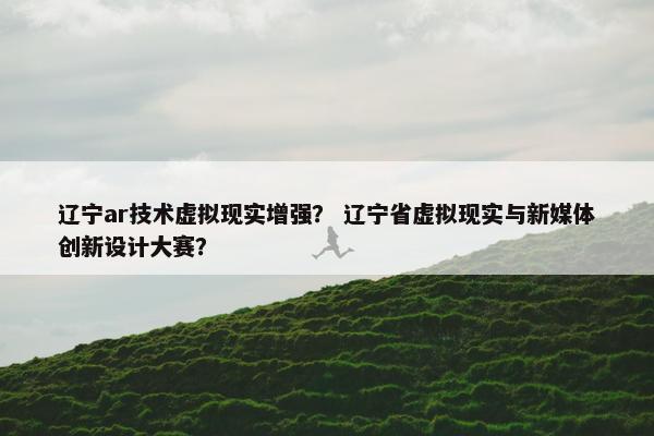 辽宁ar技术虚拟现实增强？ 辽宁省虚拟现实与新媒体创新设计大赛？