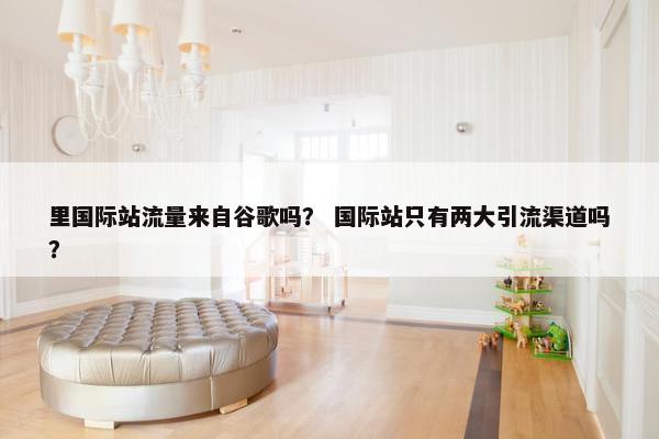 里国际站流量来自谷歌吗？ 国际站只有两大引流渠道吗？