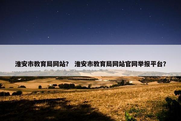 淮安市教育局网站？ 淮安市教育局网站官网举报平台？