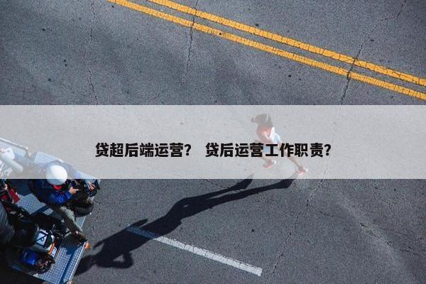 贷超后端运营？ 贷后运营工作职责？