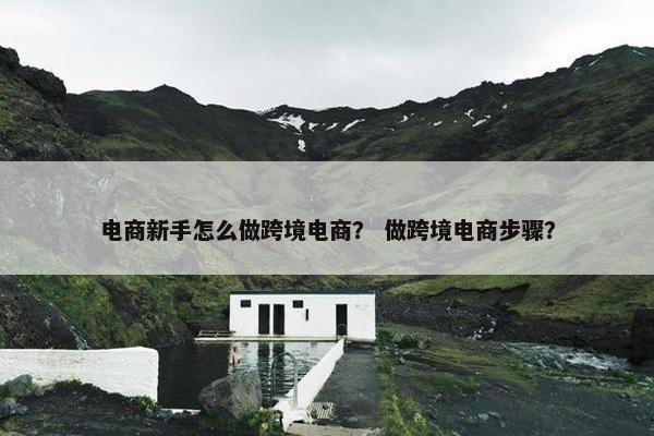 电商新手怎么做跨境电商？ 做跨境电商步骤？