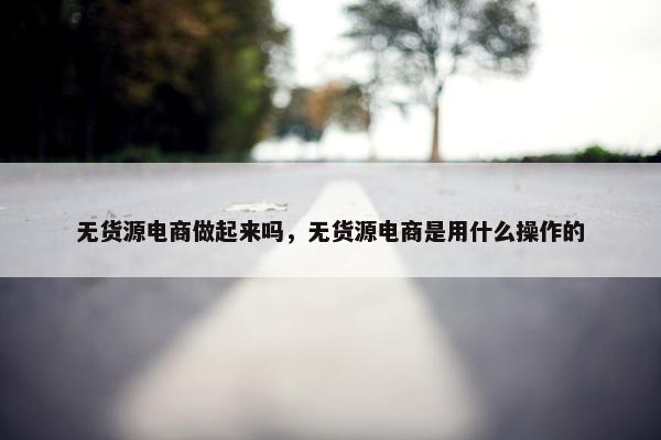 无货源电商做起来吗，无货源电商是用什么操作的