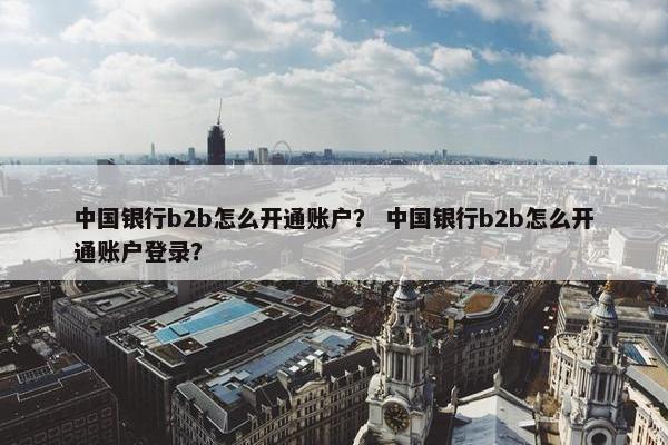 中国银行b2b怎么开通账户？ 中国银行b2b怎么开通账户登录？