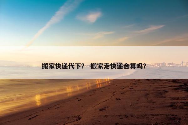 搬家快递代下？ 搬家走快递合算吗？