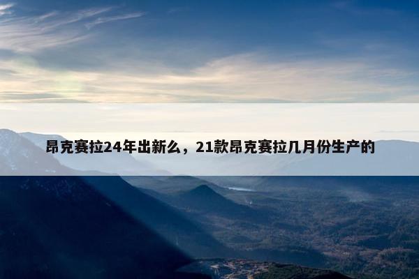 昂克赛拉24年出新么，21款昂克赛拉几月份生产的