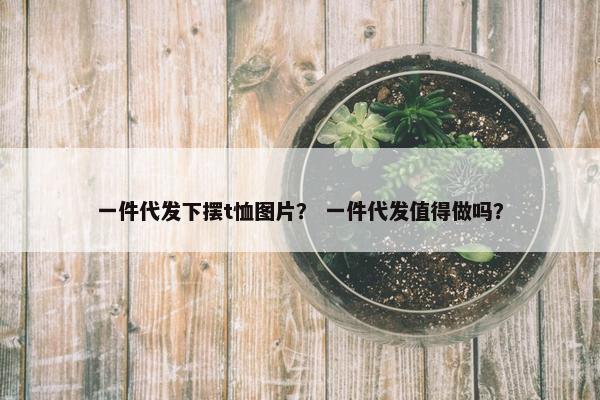 一件代发下摆t恤图片？ 一件代发值得做吗？