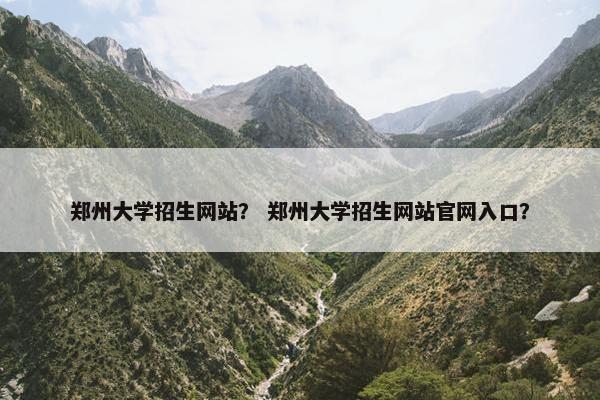 郑州大学招生网站？ 郑州大学招生网站官网入口？