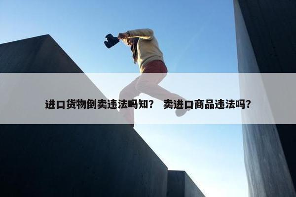 进口货物倒卖违法吗知？ 卖进口商品违法吗？