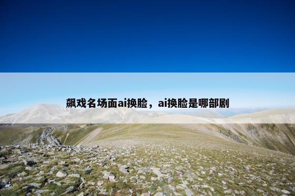 飙戏名场面ai换脸，ai换脸是哪部剧