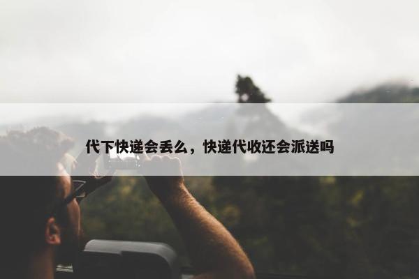 代下快递会丢么，快递代收还会派送吗