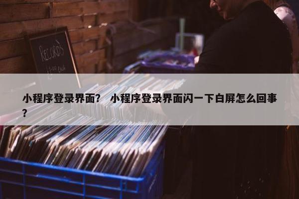 小程序登录界面？ 小程序登录界面闪一下白屏怎么回事？