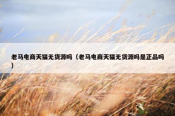 老马电商天猫无货源吗（老马电商天猫无货源吗是正品吗）