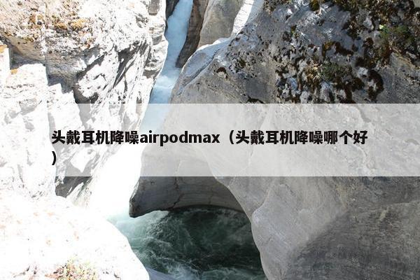 头戴耳机降噪airpodmax（头戴耳机降噪哪个好）