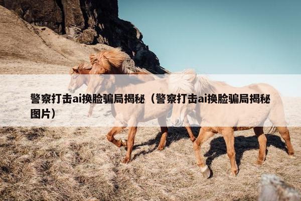 警察打击ai换脸骗局揭秘（警察打击ai换脸骗局揭秘图片）