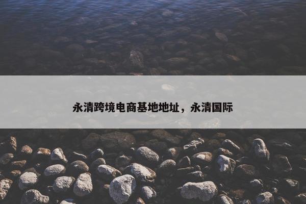 永清跨境电商基地地址，永清国际