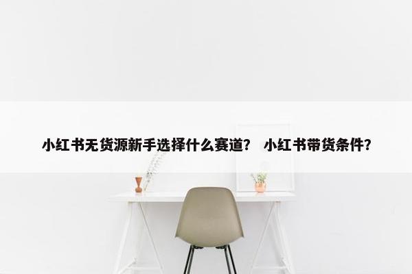 小红书无货源新手选择什么赛道？ 小红书带货条件？