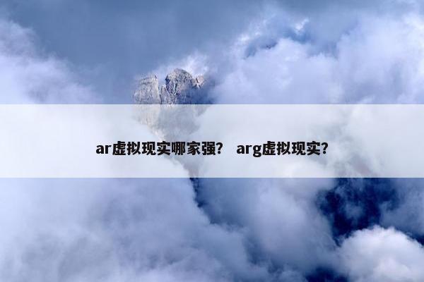ar虚拟现实哪家强？ arg虚拟现实？