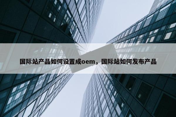国际站产品如何设置成oem，国际站如何发布产品