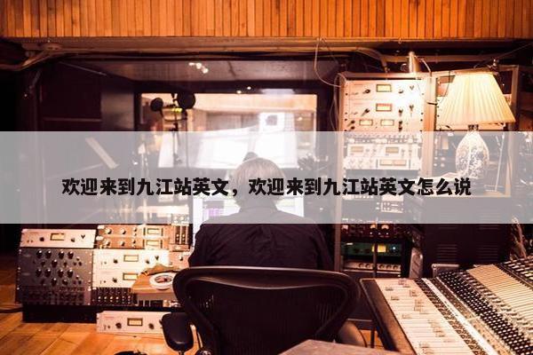 欢迎来到九江站英文，欢迎来到九江站英文怎么说