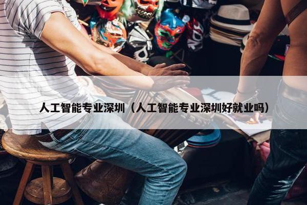 人工智能专业深圳（人工智能专业深圳好就业吗）