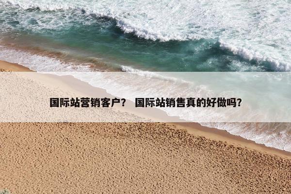 国际站营销客户？ 国际站销售真的好做吗？